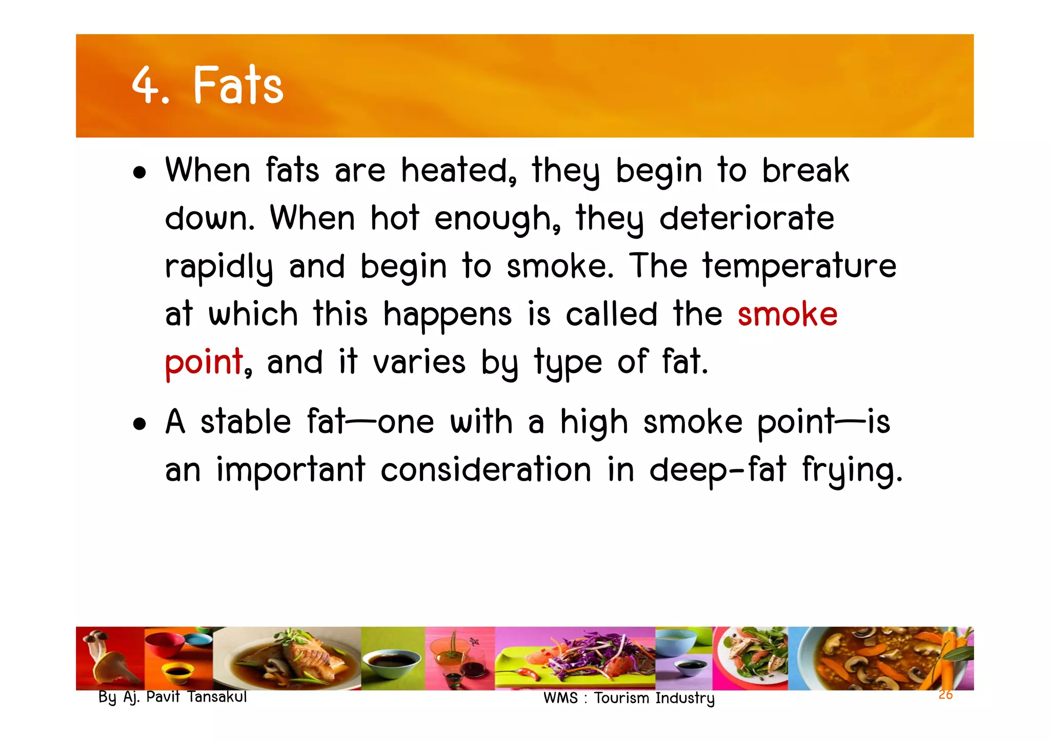 4. Fats
• When fats are heated, they begin to break
down. When hot enough, they deteriorate
rapidly and begin to smoke. The temperature
at which this happens is called the smoke
point, and it varies by type of fat.
By Aj. Pavit Tansakul WMS : Tourism Industry
point, and it varies by type of fat.
• A stable fat—one with a high smoke point—is
an important consideration in deep-fat frying.
26
 