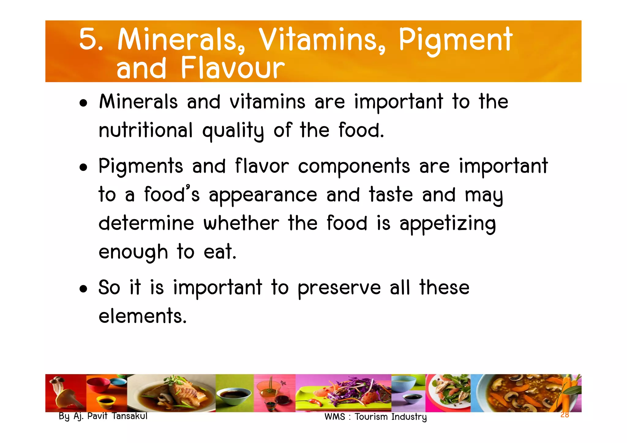 5. Minerals, Vitamins, Pigment
and Flavour
• Minerals and vitamins are important to the
nutritional quality of the food.
• Pigments and flavor components are important
to a food’s appearance and taste and may
determine whether the food is appetizing
By Aj. Pavit Tansakul WMS : Tourism Industry
determine whether the food is appetizing
enough to eat.
• So it is important to preserve all these
elements.
28
 