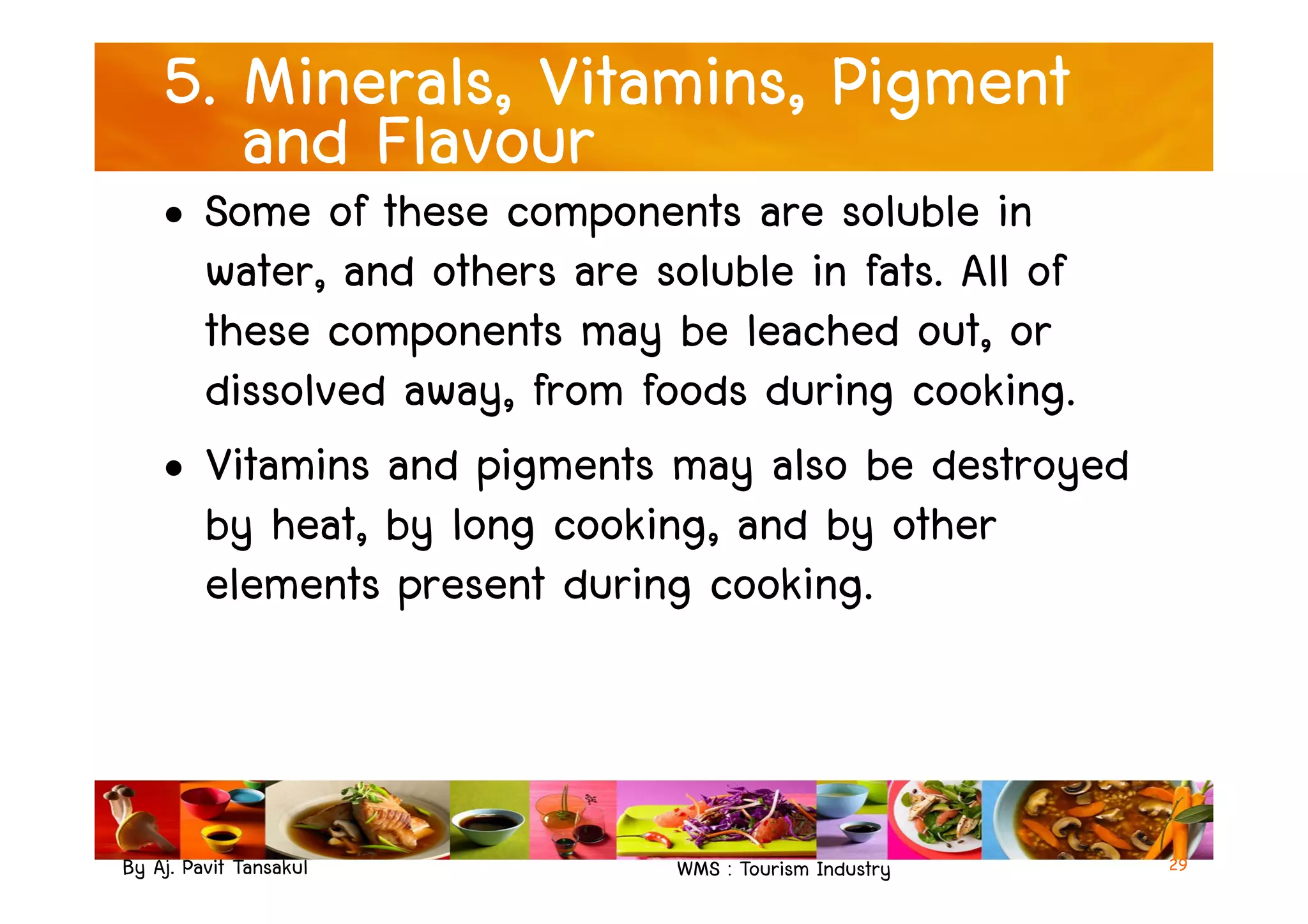 5. Minerals, Vitamins, Pigment
and Flavour
• Some of these components are soluble in
water, and others are soluble in fats. All of
these components may be leached out, or
dissolved away, from foods during cooking.
• Vitamins and pigments may also be destroyed
By Aj. Pavit Tansakul WMS : Tourism Industry
• Vitamins and pigments may also be destroyed
by heat, by long cooking, and by other
elements present during cooking.
29
 