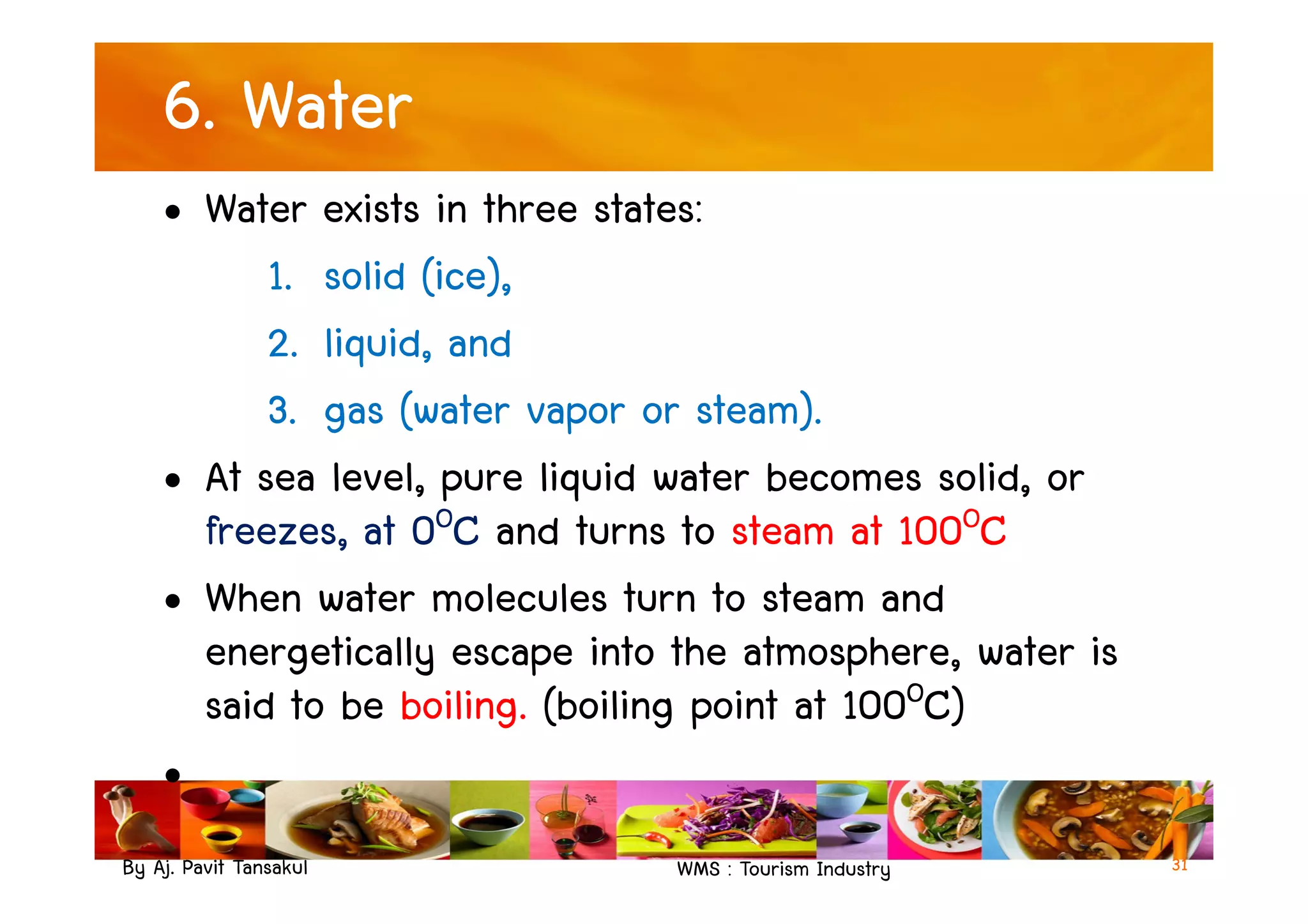 6. Water
• Water exists in three states:
1. solid (ice),
2. liquid, and
3. gas (water vapor or steam).
• At sea level, pure liquid water becomes solid, or
By Aj. Pavit Tansakul WMS : Tourism Industry
• At sea level, pure liquid water becomes solid, or
freezes, at 0OC and turns to steam at 100OC
• When water molecules turn to steam and
energetically escape into the atmosphere, water is
said to be boiling. (boiling point at 100OC)
•
31
 