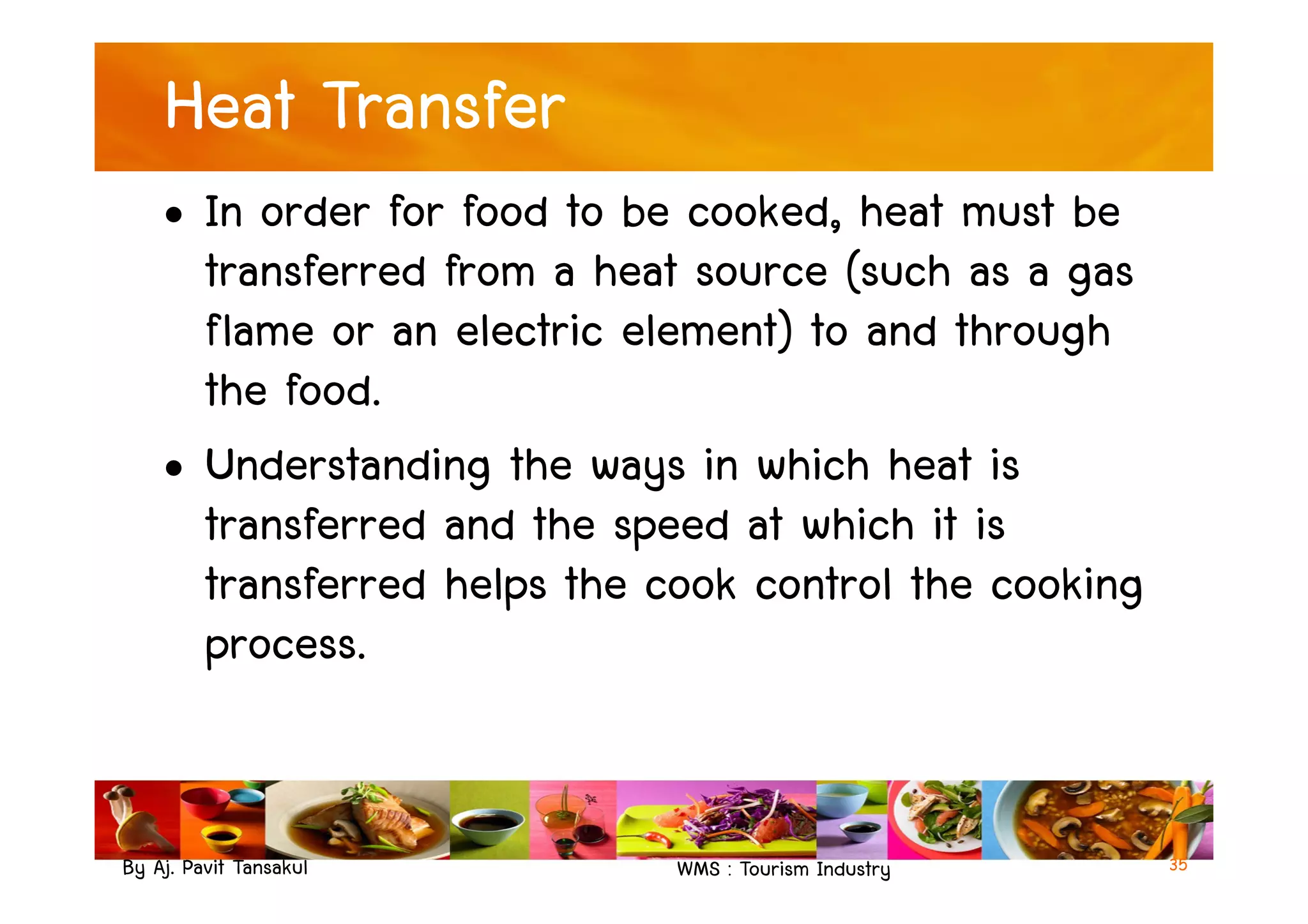 Heat Transfer
• In order for food to be cooked, heat must be
transferred from a heat source (such as a gas
flame or an electric element) to and through
the food.
• Understanding the ways in which heat is
By Aj. Pavit Tansakul WMS : Tourism Industry
• Understanding the ways in which heat is
transferred and the speed at which it is
transferred helps the cook control the cooking
process.
35
 