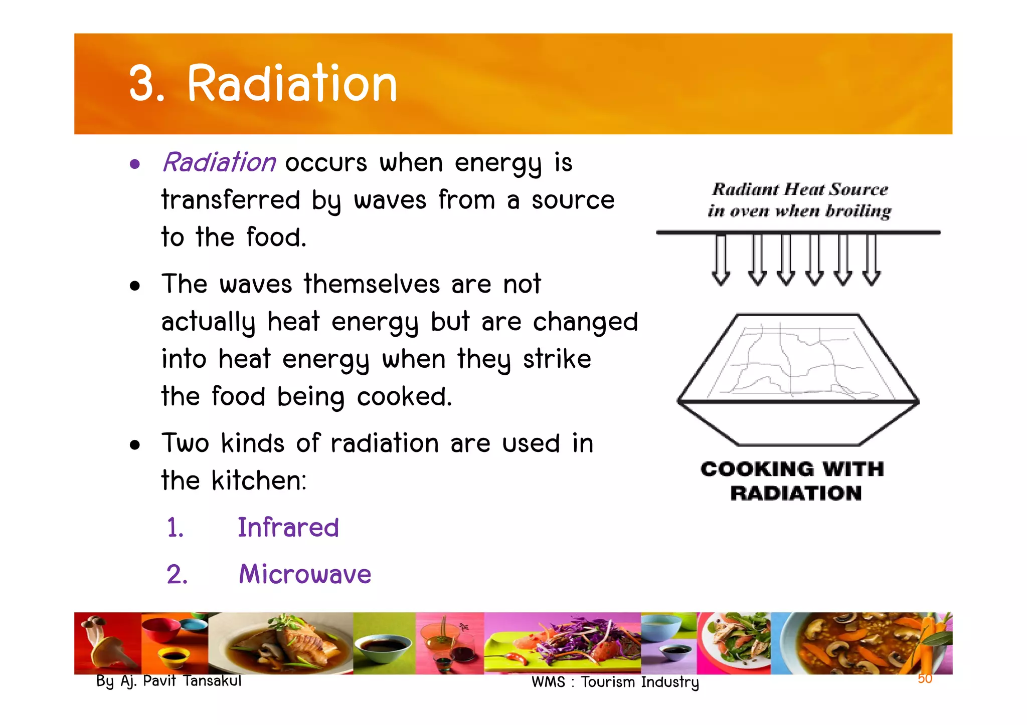 3. Radiation
• Radiation occurs when energy is
transferred by waves from a source
to the food.
• The waves themselves are not
actually heat energy but are changed
into heat energy when they strike
By Aj. Pavit Tansakul WMS : Tourism Industry
into heat energy when they strike
the food being cooked.
• Two kinds of radiation are used in
the kitchen:
1. Infrared
2. Microwave
50
 