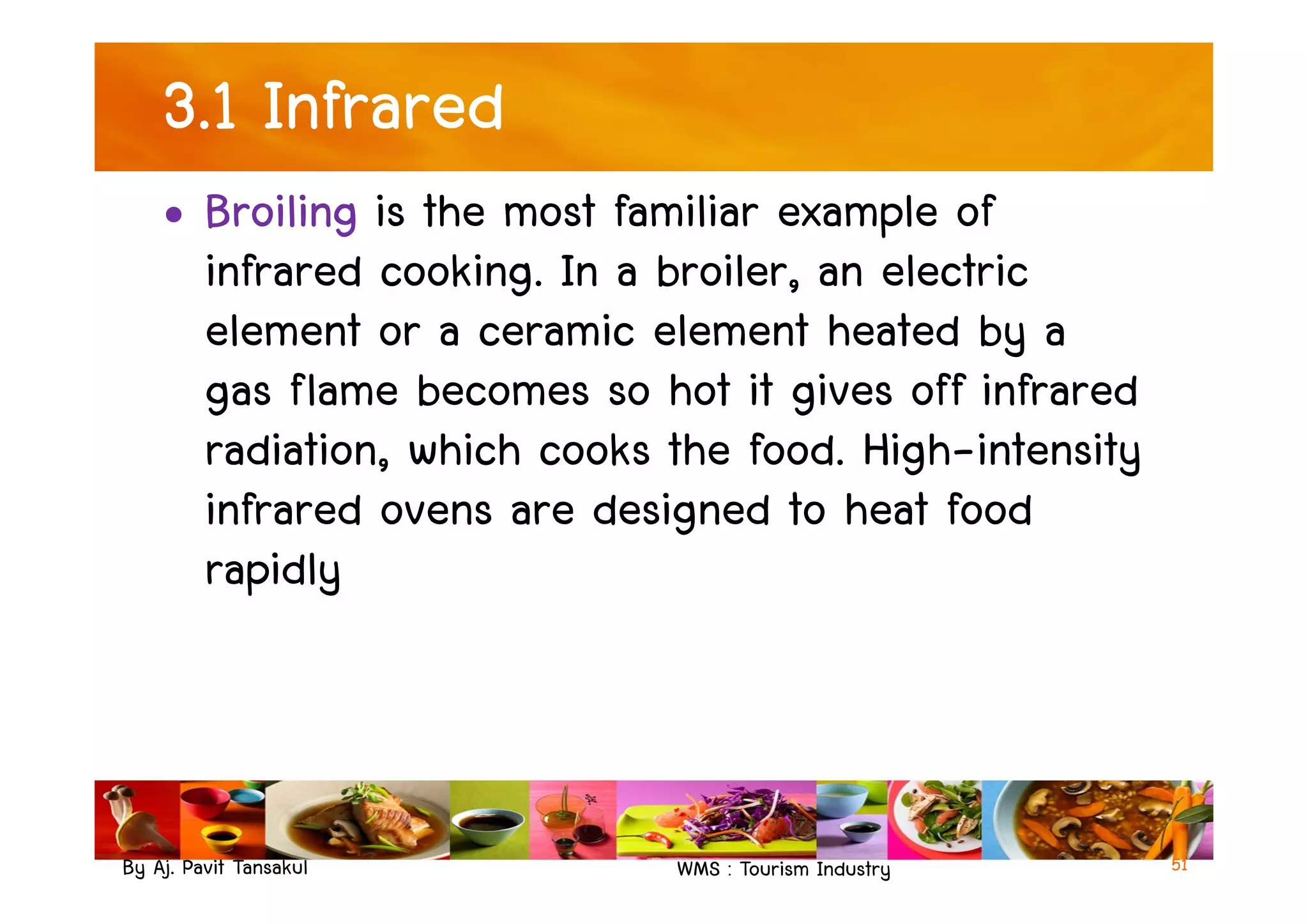 3.1 Infrared
• Broiling is the most familiar example of
infrared cooking. In a broiler, an electric
element or a ceramic element heated by a
gas flame becomes so hot it gives off infrared
radiation, which cooks the food. High-intensity
By Aj. Pavit Tansakul WMS : Tourism Industry
radiation, which cooks the food. High-intensity
infrared ovens are designed to heat food
rapidly
51
 
