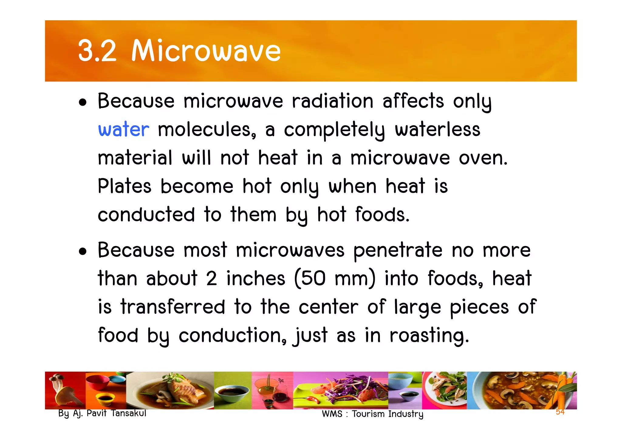 3.2 Microwave
• Because microwave radiation affects only
water molecules, a completely waterless
material will not heat in a microwave oven.
Plates become hot only when heat is
conducted to them by hot foods.
By Aj. Pavit Tansakul WMS : Tourism Industry
conducted to them by hot foods.
• Because most microwaves penetrate no more
than about 2 inches (50 mm) into foods, heat
is transferred to the center of large pieces of
food by conduction, just as in roasting.
54
 