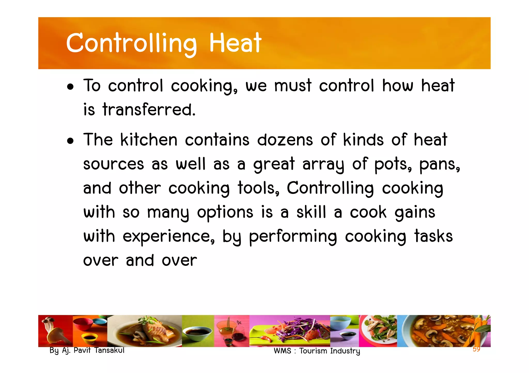 Controlling Heat
• To control cooking, we must control how heat
is transferred.
• The kitchen contains dozens of kinds of heat
sources as well as a great array of pots, pans,
and other cooking tools, Controlling cooking
By Aj. Pavit Tansakul WMS : Tourism Industry
and other cooking tools, Controlling cooking
with so many options is a skill a cook gains
with experience, by performing cooking tasks
over and over
59
 