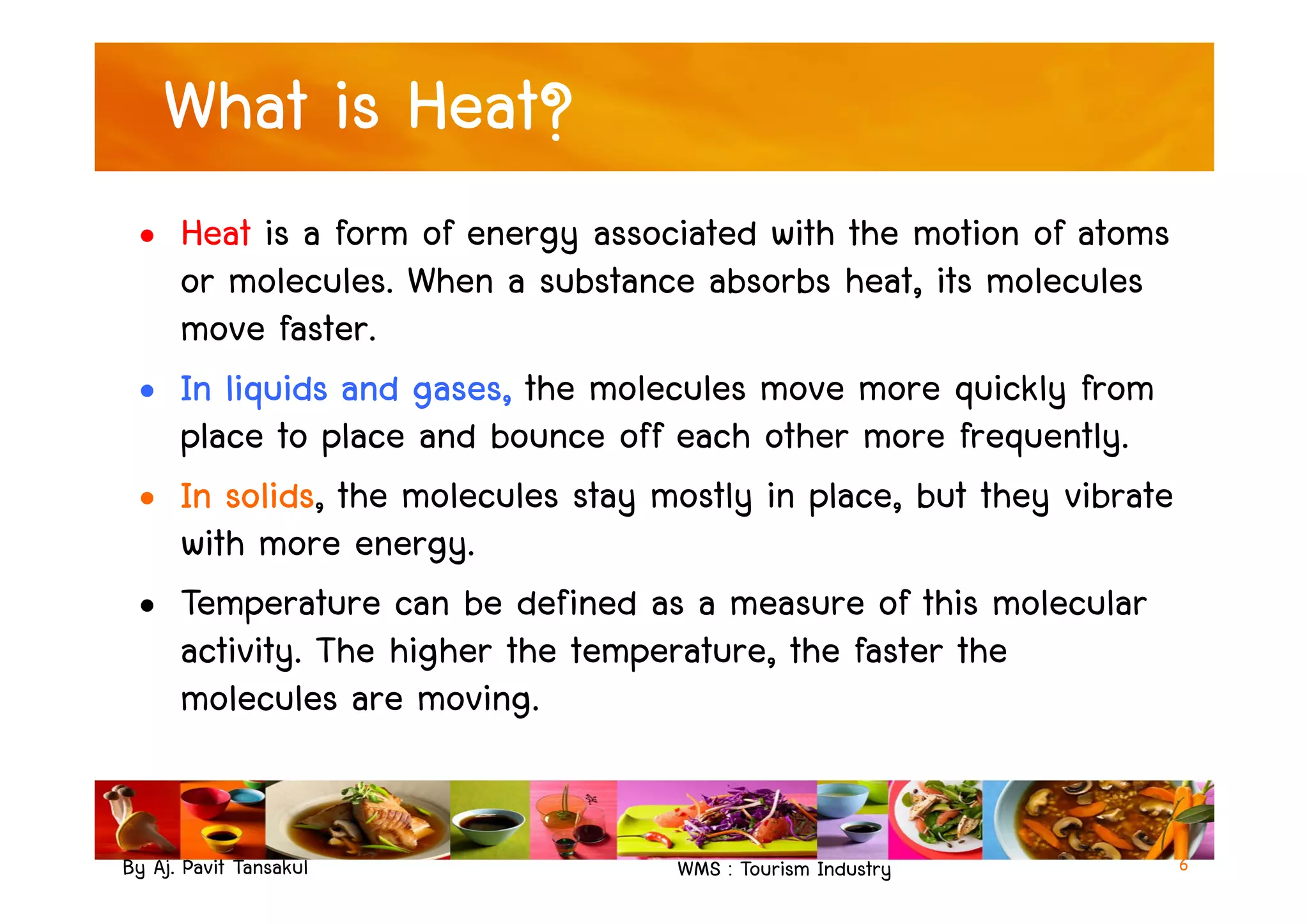 What is Heat?
• Heat is a form of energy associated with the motion of atoms
or molecules. When a substance absorbs heat, its molecules
move faster.
• In liquids and gases, the molecules move more quickly from
place to place and bounce off each other more frequently.
By Aj. Pavit Tansakul WMS : Tourism Industry
place to place and bounce off each other more frequently.
• In solids, the molecules stay mostly in place, but they vibrate
with more energy.
• Temperature can be defined as a measure of this molecular
activity. The higher the temperature, the faster the
molecules are moving.
6
 