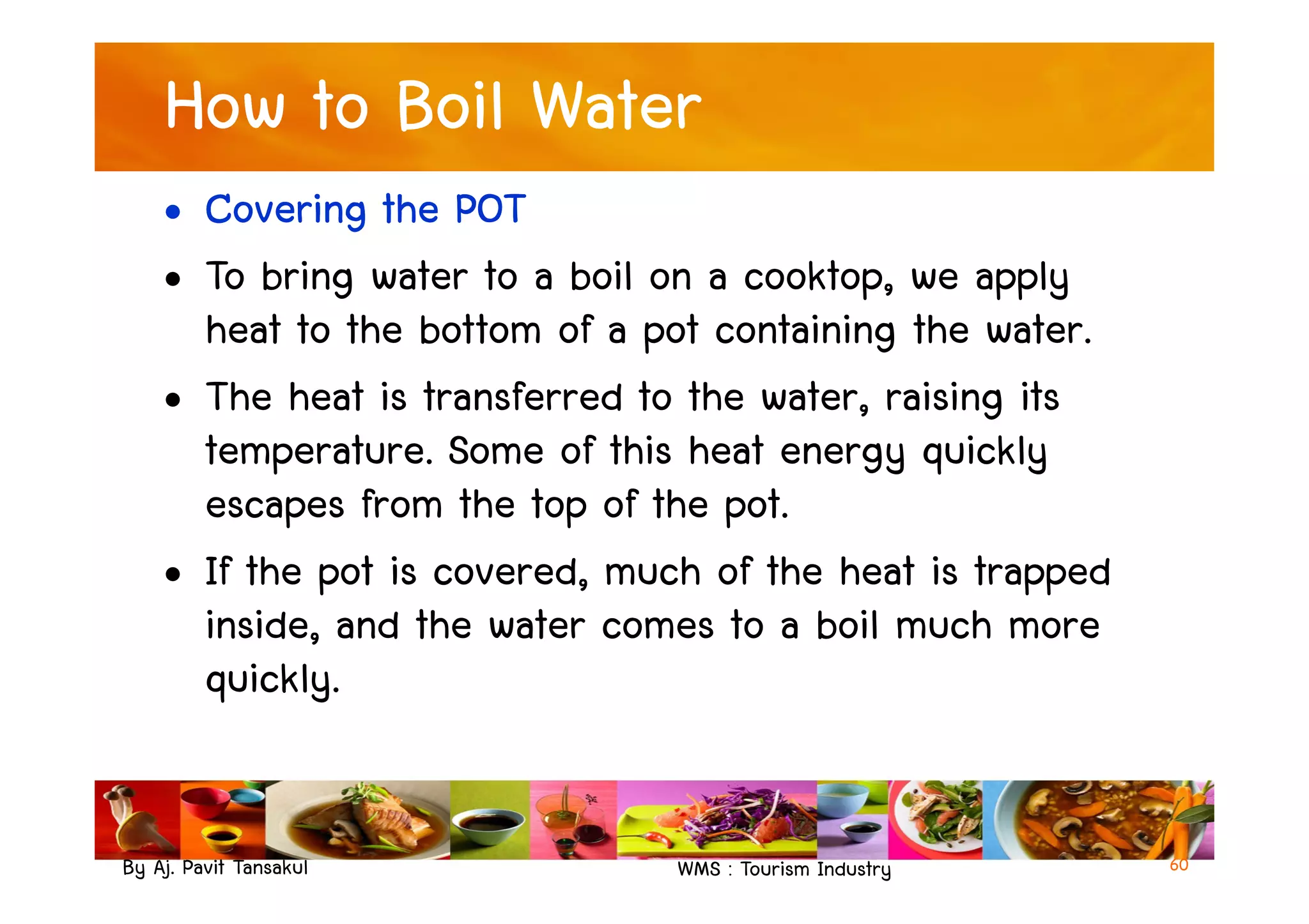 How to Boil Water
• Covering the POT
• To bring water to a boil on a cooktop, we apply
heat to the bottom of a pot containing the water.
• The heat is transferred to the water, raising its
temperature. Some of this heat energy quickly
By Aj. Pavit Tansakul WMS : Tourism Industry
temperature. Some of this heat energy quickly
escapes from the top of the pot.
• If the pot is covered, much of the heat is trapped
inside, and the water comes to a boil much more
quickly.
60
 