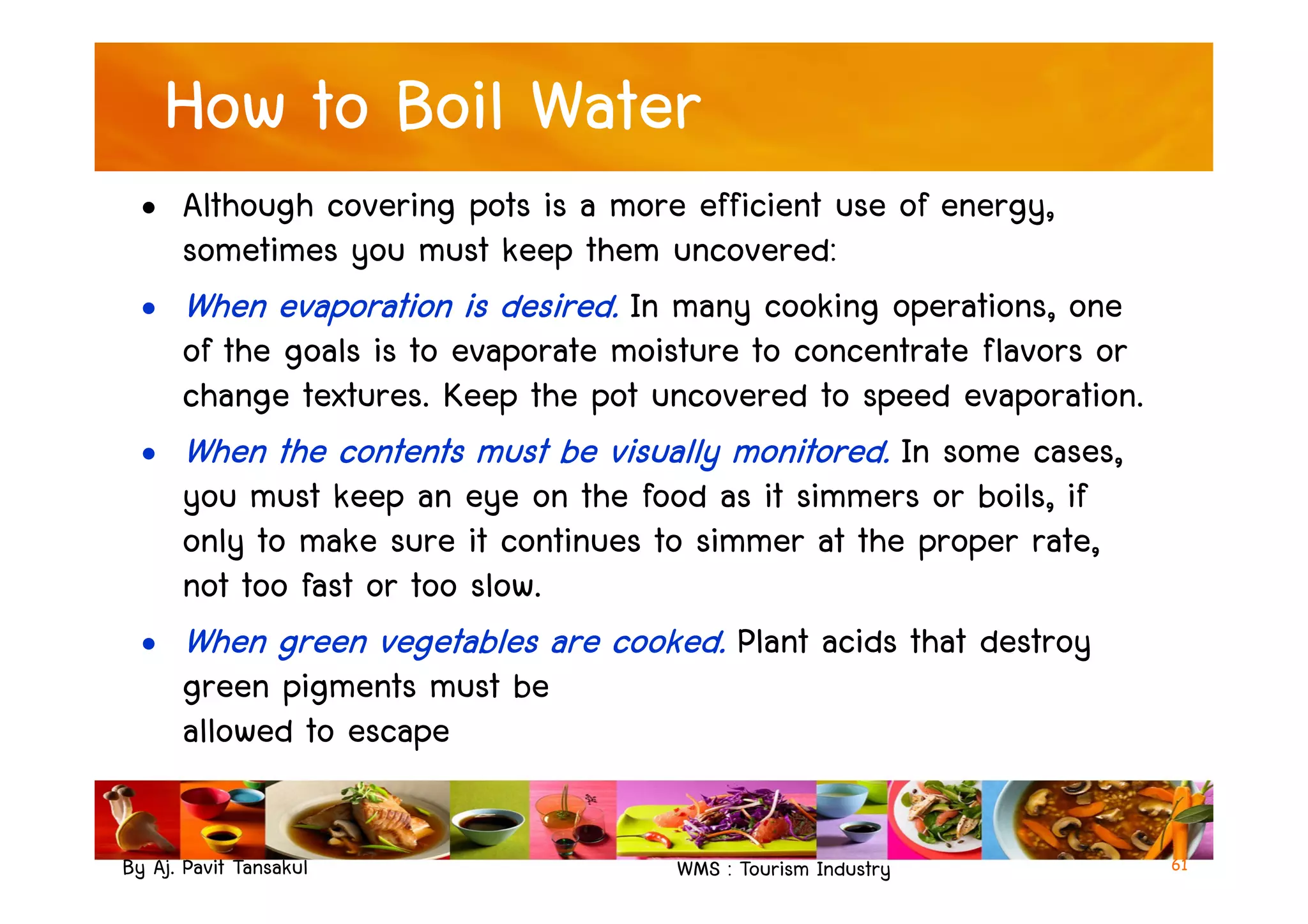 How to Boil Water
• Although covering pots is a more efficient use of energy,
sometimes you must keep them uncovered:
• When evaporation is desired. In many cooking operations, one
of the goals is to evaporate moisture to concentrate flavors or
change textures. Keep the pot uncovered to speed evaporation.
• When the contents must be visually monitored. In some cases,
By Aj. Pavit Tansakul WMS : Tourism Industry
• When the contents must be visually monitored. In some cases,
you must keep an eye on the food as it simmers or boils, if
only to make sure it continues to simmer at the proper rate,
not too fast or too slow.
• When green vegetables are cooked. Plant acids that destroy
green pigments must be
allowed to escape
61
 