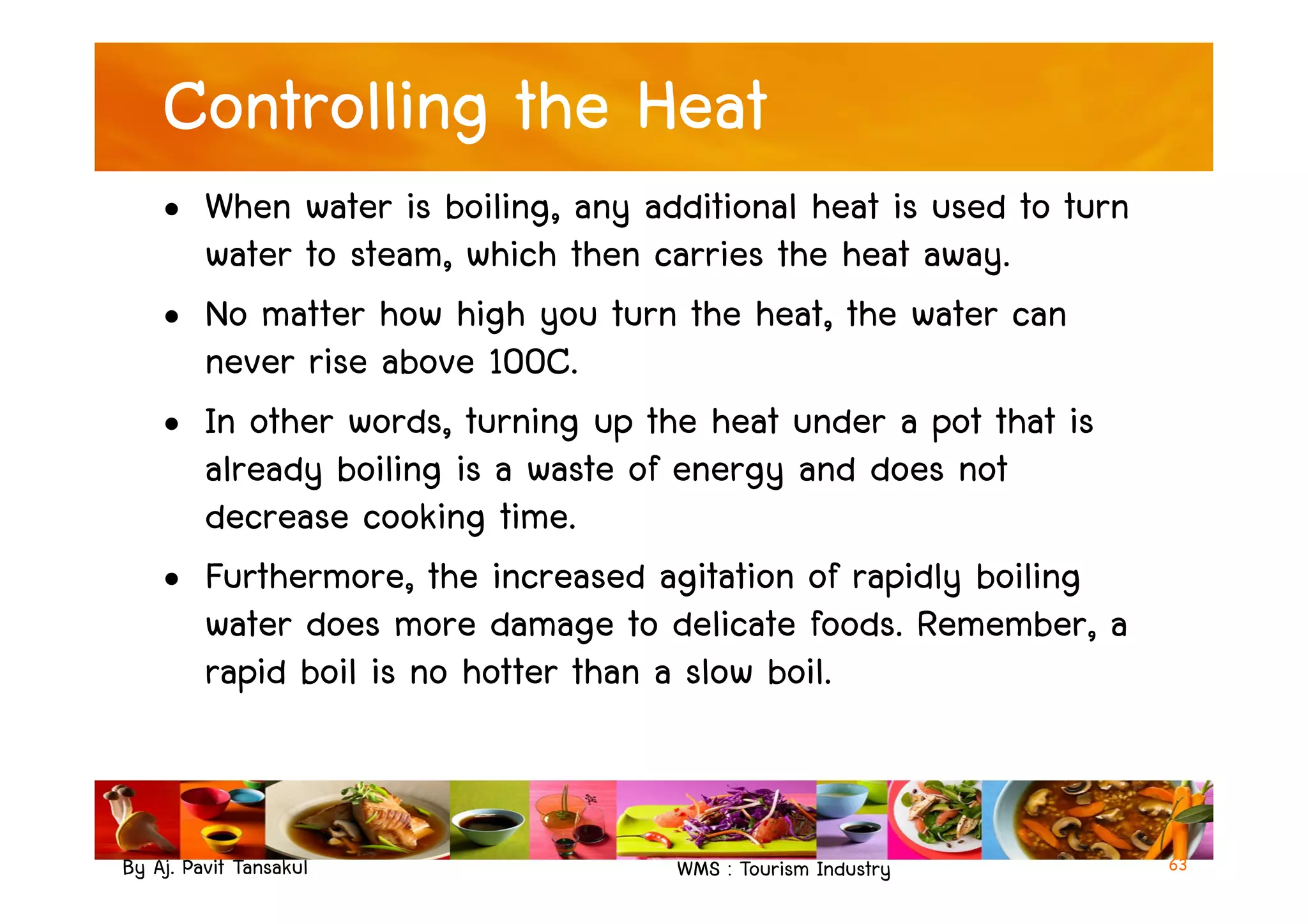 Controlling the Heat
• When water is boiling, any additional heat is used to turn
water to steam, which then carries the heat away.
• No matter how high you turn the heat, the water can
never rise above 100C.
• In other words, turning up the heat under a pot that is
already boiling is a waste of energy and does not
By Aj. Pavit Tansakul WMS : Tourism Industry
already boiling is a waste of energy and does not
decrease cooking time.
• Furthermore, the increased agitation of rapidly boiling
water does more damage to delicate foods. Remember, a
rapid boil is no hotter than a slow boil.
63
 