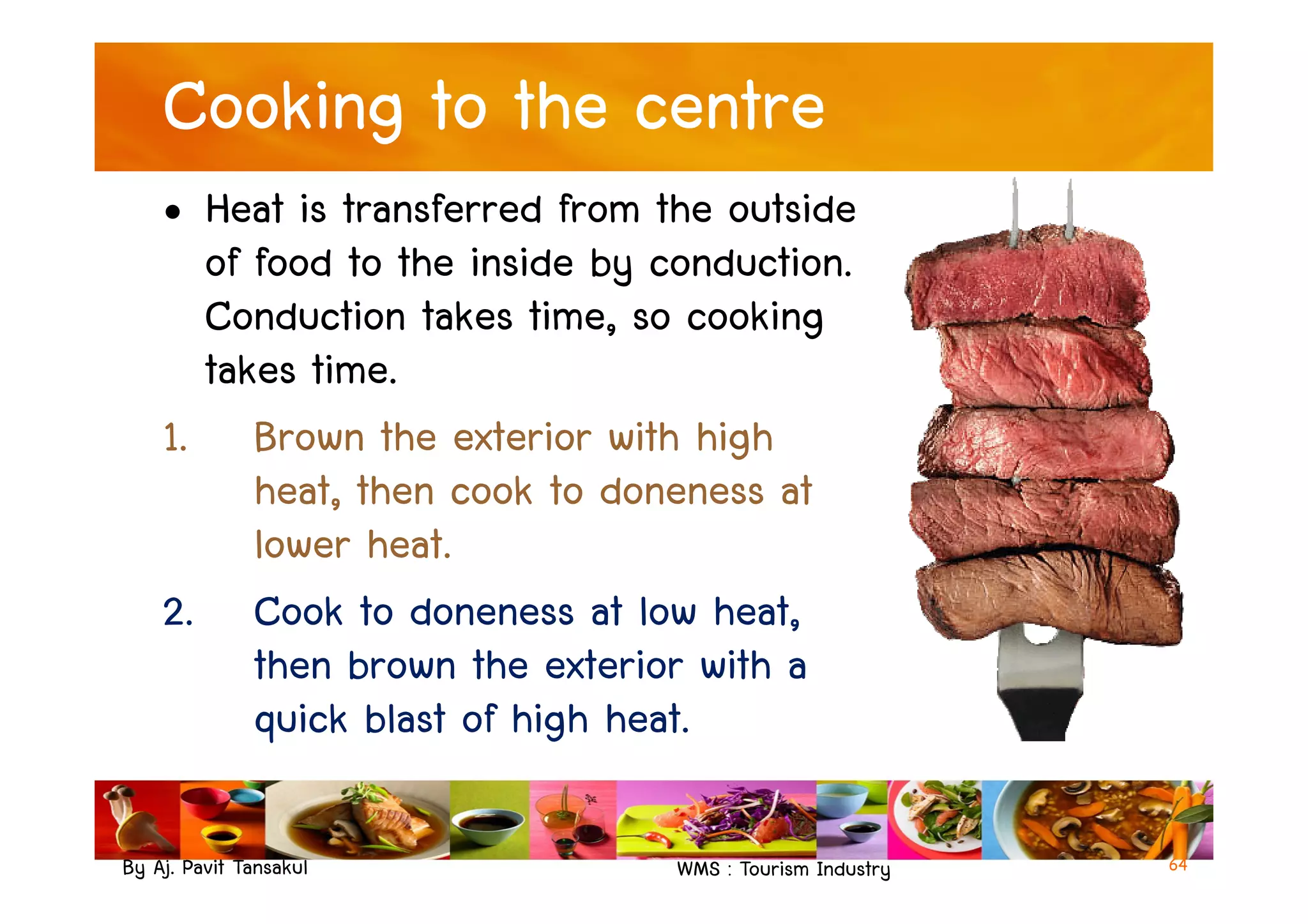 Cooking to the centre
• Heat is transferred from the outside
of food to the inside by conduction.
Conduction takes time, so cooking
takes time.
1. Brown the exterior with high
heat, then cook to doneness at
By Aj. Pavit Tansakul WMS : Tourism Industry
1. Brown the exterior with high
heat, then cook to doneness at
lower heat.
2. Cook to doneness at low heat,
then brown the exterior with a
quick blast of high heat.
64
 