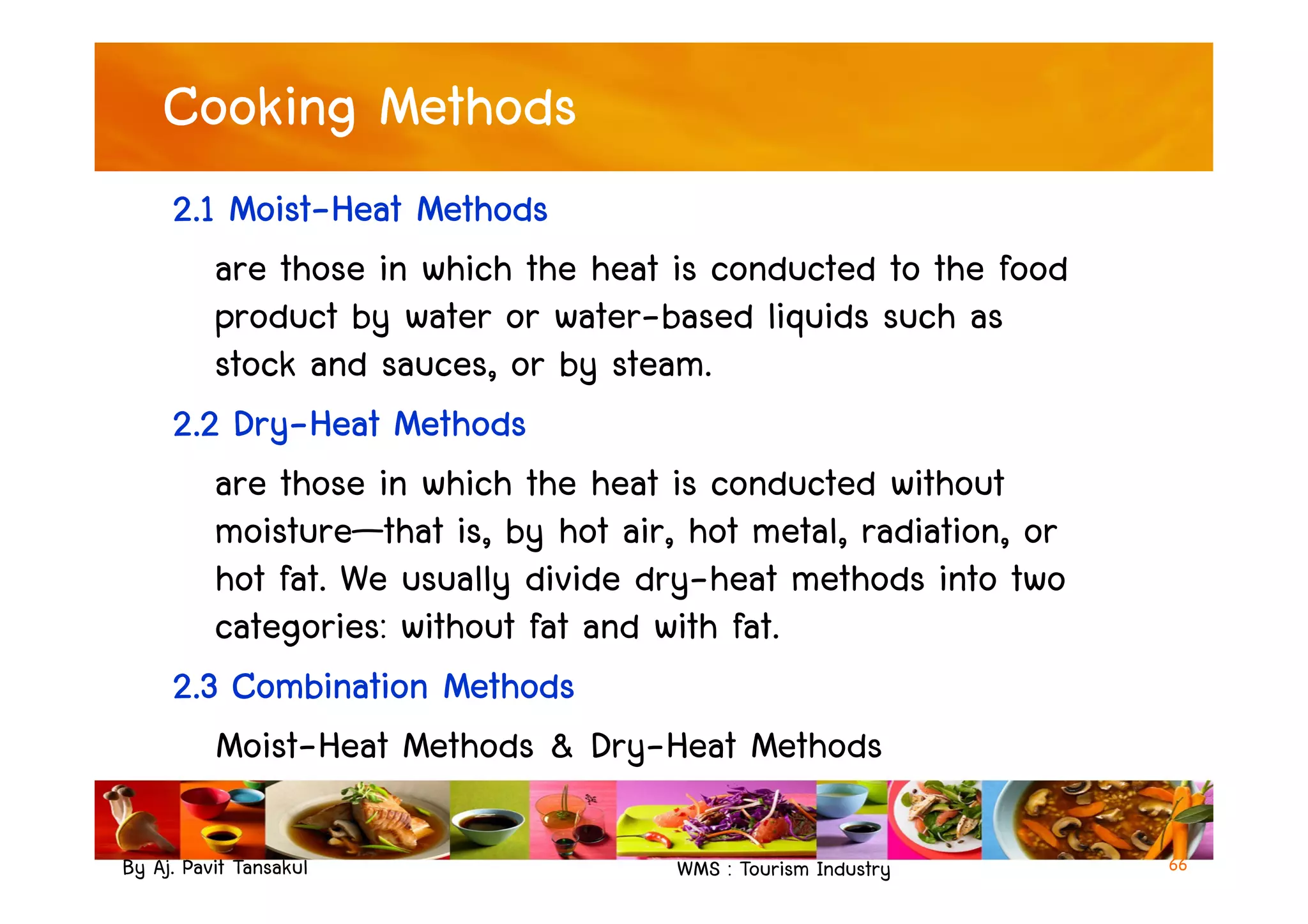 Cooking Methods
2.1 Moist-Heat Methods
are those in which the heat is conducted to the food
product by water or water-based liquids such as
stock and sauces, or by steam.
2.2 Dry-Heat Methods
are those in which the heat is conducted without
By Aj. Pavit Tansakul WMS : Tourism Industry 66
are those in which the heat is conducted without
moisture—that is, by hot air, hot metal, radiation, or
hot fat. We usually divide dry-heat methods into two
categories: without fat and with fat.
2.3 Combination Methods
Moist-Heat Methods & Dry-Heat Methods
 