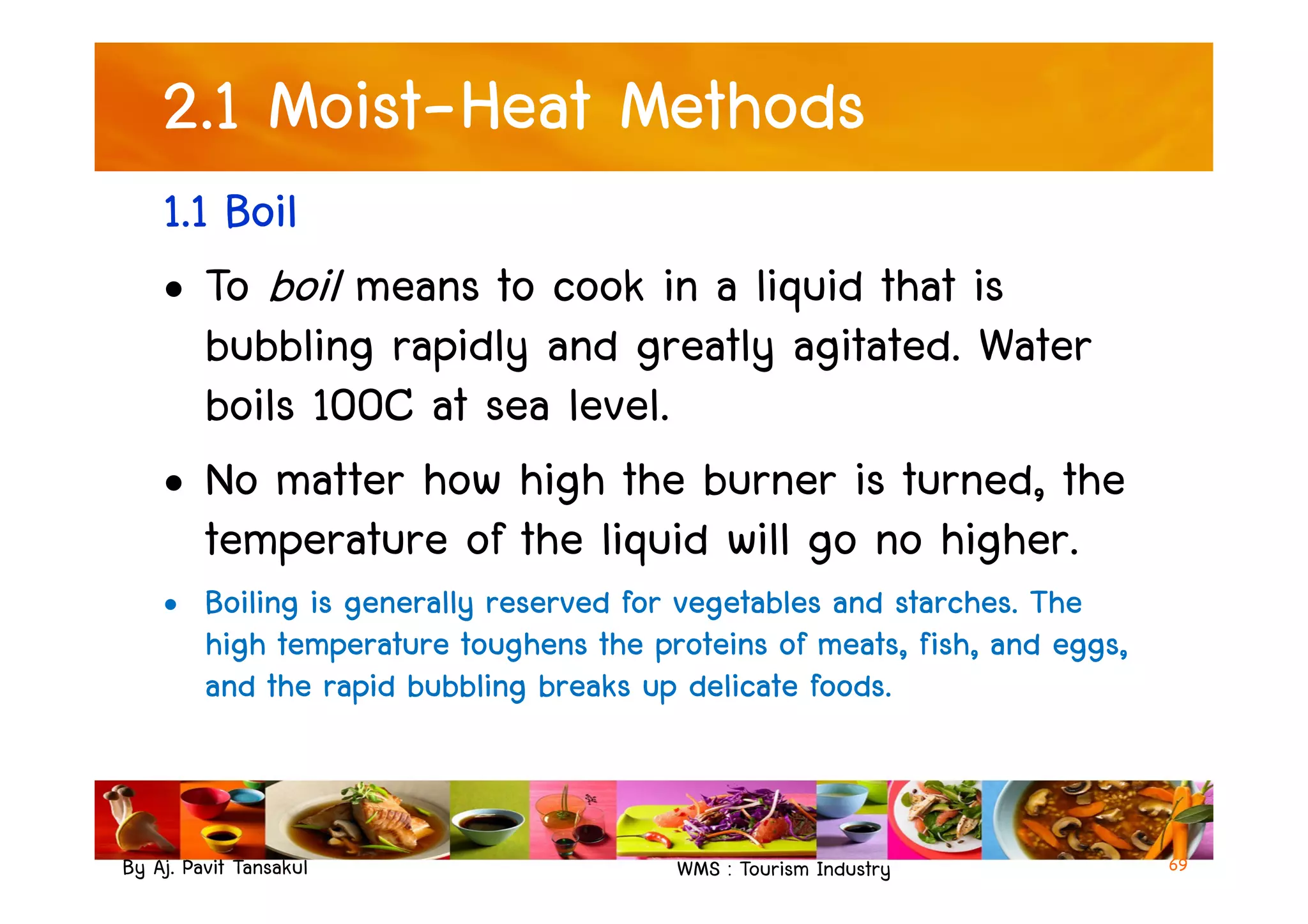 2.1 Moist-Heat Methods
1.1 Boil
• To boil means to cook in a liquid that is
bubbling rapidly and greatly agitated. Water
boils 100C at sea level.
• No matter how high the burner is turned, the
By Aj. Pavit Tansakul WMS : Tourism Industry
• No matter how high the burner is turned, the
temperature of the liquid will go no higher.
• Boiling is generally reserved for vegetables and starches. The
high temperature toughens the proteins of meats, fish, and eggs,
and the rapid bubbling breaks up delicate foods.
69
 