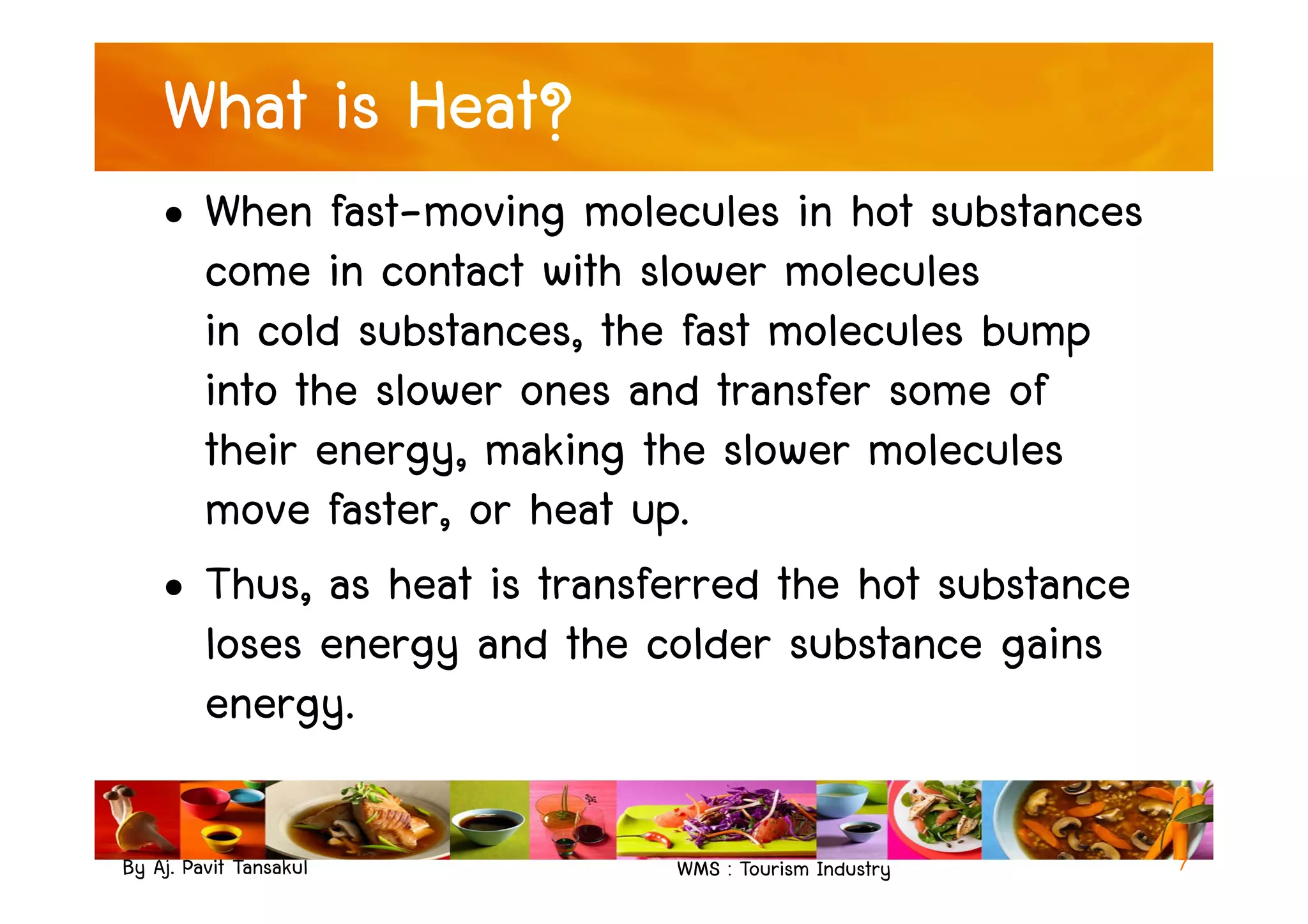 What is Heat?
• When fast-moving molecules in hot substances
come in contact with slower molecules
in cold substances, the fast molecules bump
into the slower ones and transfer some of
their energy, making the slower molecules
By Aj. Pavit Tansakul WMS : Tourism Industry
their energy, making the slower molecules
move faster, or heat up.
• Thus, as heat is transferred the hot substance
loses energy and the colder substance gains
energy.
7
 