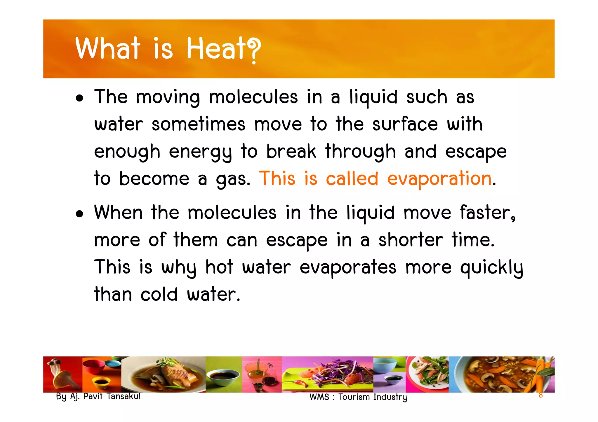 What is Heat?
• The moving molecules in a liquid such as
water sometimes move to the surface with
enough energy to break through and escape
to become a gas. This is called evaporation.
• When the molecules in the liquid move faster,
By Aj. Pavit Tansakul WMS : Tourism Industry
• When the molecules in the liquid move faster,
more of them can escape in a shorter time.
This is why hot water evaporates more quickly
than cold water.
8
 