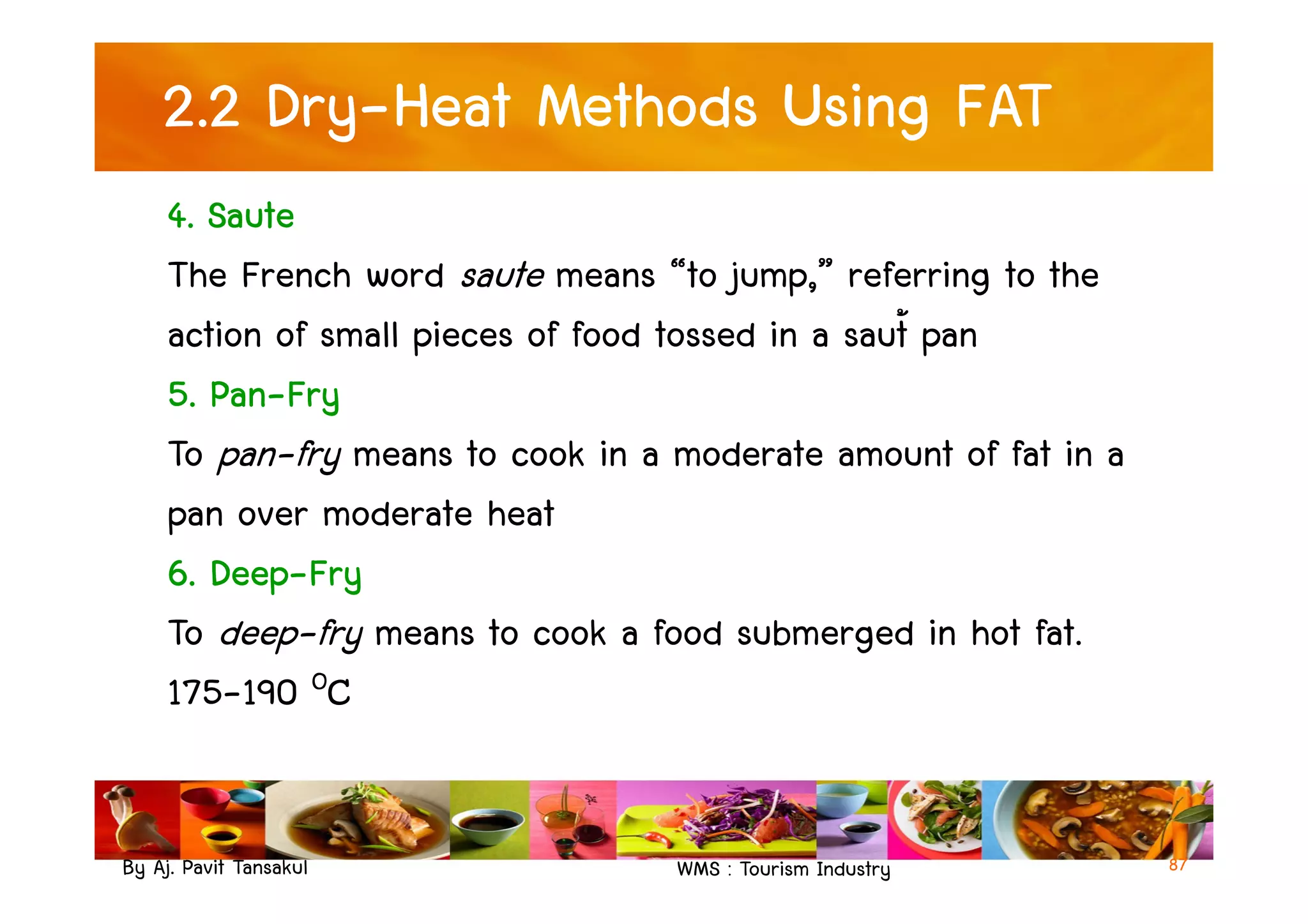 2.2 Dry-Heat Methods Using FAT
4. Saute
The French word saute means “to jump,” referring to the
action of small pieces of food tossed in a saut้ pan
5. Pan-Fry
To pan-fry means to cook in a moderate amount of fat in a
By Aj. Pavit Tansakul WMS : Tourism Industry 87
To pan-fry means to cook in a moderate amount of fat in a
pan over moderate heat
6. Deep-Fry
To deep-fry means to cook a food submerged in hot fat.
175-190 OC
 