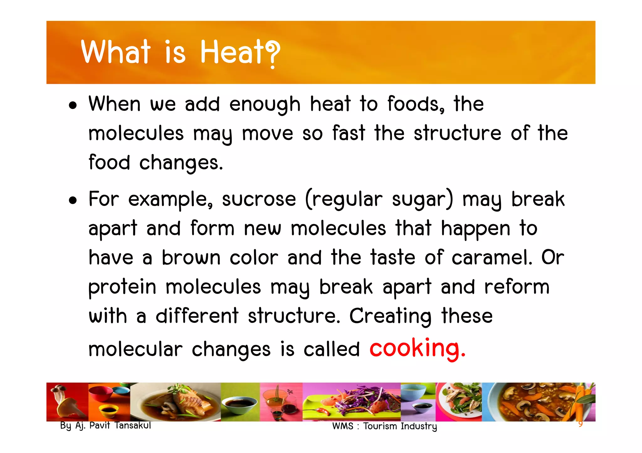 What is Heat?
• When we add enough heat to foods, the
molecules may move so fast the structure of the
food changes.
• For example, sucrose (regular sugar) may break
apart and form new molecules that happen to
By Aj. Pavit Tansakul WMS : Tourism Industry
apart and form new molecules that happen to
have a brown color and the taste of caramel. Or
protein molecules may break apart and reform
with a different structure. Creating these
molecular changes is called cooking.
9
 