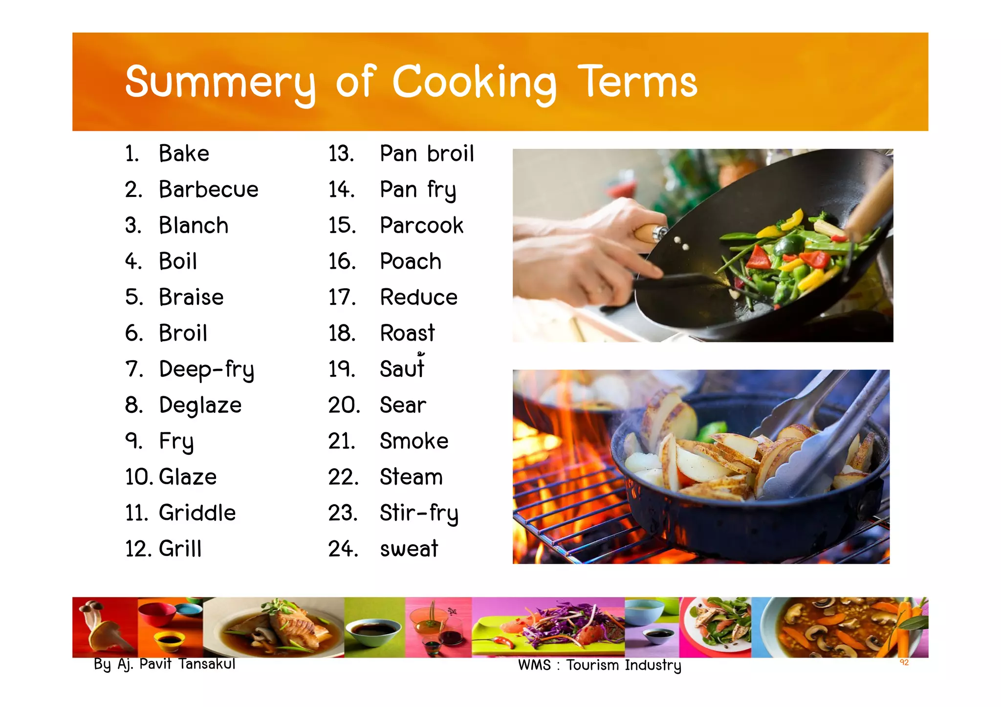 Summery of Cooking Terms
1. Bake
2. Barbecue
3. Blanch
4. Boil
5. Braise
6. Broil
7. Deep-fry
13. Pan broil
14. Pan fry
15. Parcook
16. Poach
17. Reduce
18. Roast
19. Saut้
By Aj. Pavit Tansakul WMS : Tourism Industry 92
6. Broil
7. Deep-fry
8. Deglaze
9. Fry
10. Glaze
11. Griddle
12. Grill
18. Roast
19. Saut้
20. Sear
21. Smoke
22. Steam
23. Stir-fry
24. sweat
 