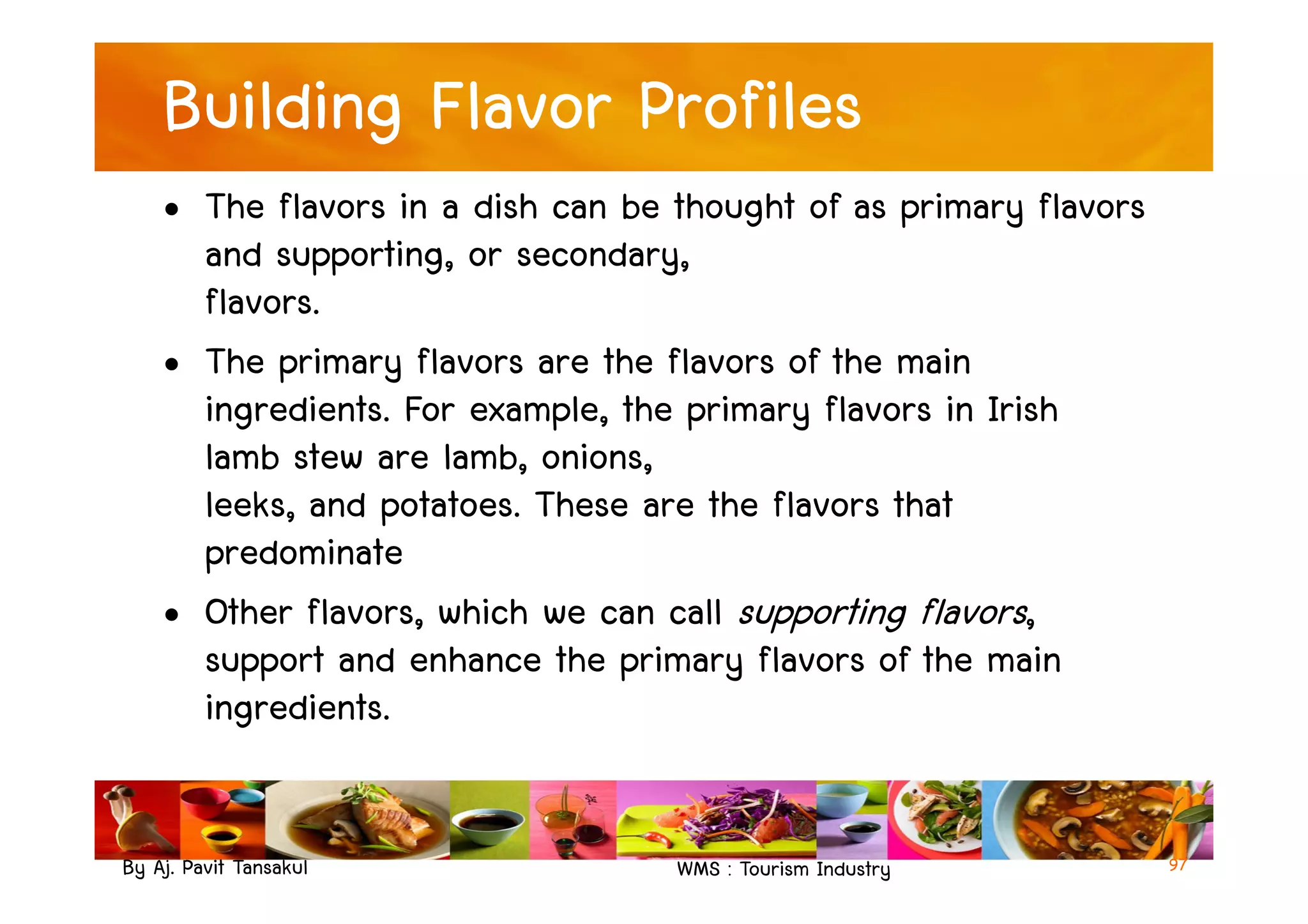 Building Flavor Profiles
• The flavors in a dish can be thought of as primary flavors
and supporting, or secondary,
flavors.
• The primary flavors are the flavors of the main
ingredients. For example, the primary flavors in Irish
lamb stew are lamb, onions,
By Aj. Pavit Tansakul WMS : Tourism Industry
lamb stew are lamb, onions,
leeks, and potatoes. These are the flavors that
predominate
• Other flavors, which we can call supporting flavors,
support and enhance the primary flavors of the main
ingredients.
97
 
