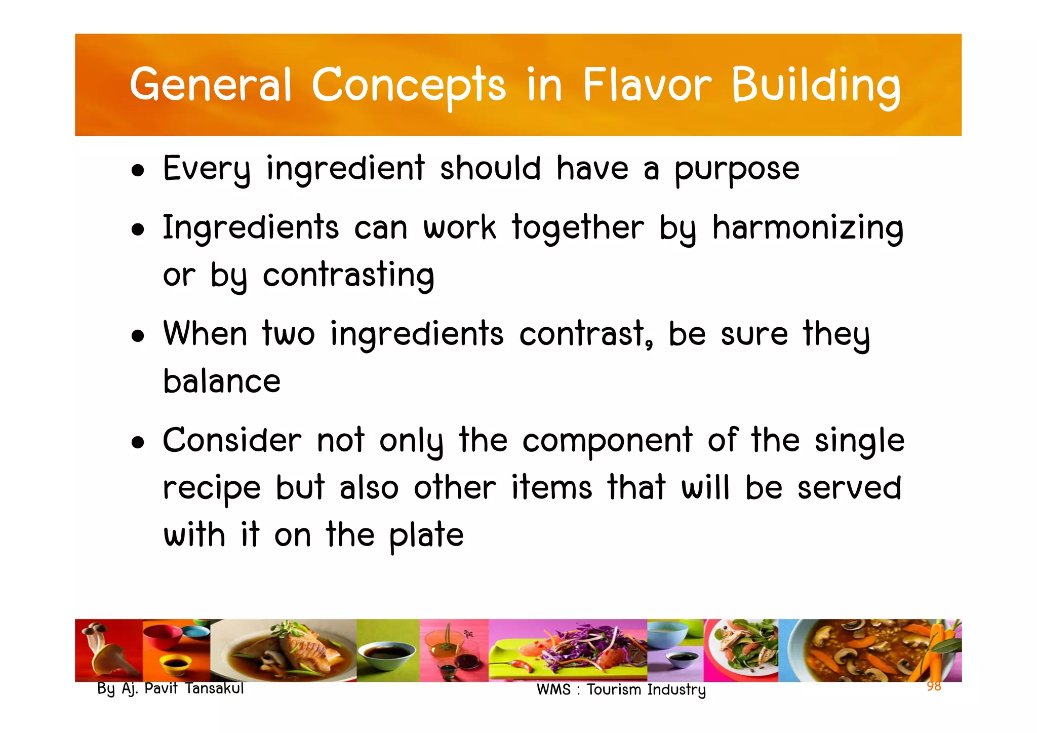 General Concepts in Flavor Building
• Every ingredient should have a purpose
• Ingredients can work together by harmonizing
or by contrasting
• When two ingredients contrast, be sure they
balance
By Aj. Pavit Tansakul WMS : Tourism Industry 98
balance
• Consider not only the component of the single
recipe but also other items that will be served
with it on the plate
 