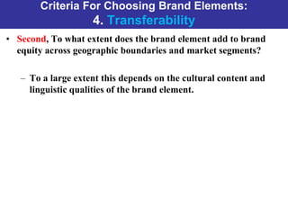 Criteria For Choosing Brand Elements:
4. Transferability
• Second, To what extent does the brand element add to brand
equity across geographic boundaries and market segments?
– To a large extent this depends on the cultural content and
linguistic qualities of the brand element.
 