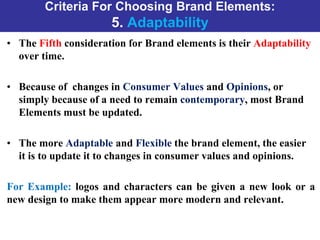 Criteria For Choosing Brand Elements:
5. Adaptability
• The Fifth consideration for Brand elements is their Adaptability
over time.
• Because of changes in Consumer Values and Opinions, or
simply because of a need to remain contemporary, most Brand
Elements must be updated.
• The more Adaptable and Flexible the brand element, the easier
it is to update it to changes in consumer values and opinions.
For Example: logos and characters can be given a new look or a
new design to make them appear more modern and relevant.
 