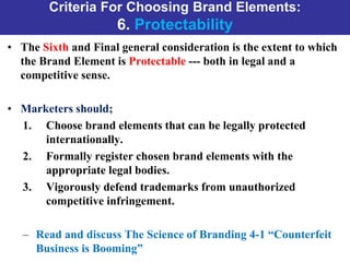 Criteria For Choosing Brand Elements:
6. Protectability
• The Sixth and Final general consideration is the extent to which
the Brand Element is Protectable --- both in legal and a
competitive sense.
• Marketers should;
1. Choose brand elements that can be legally protected
internationally.
2. Formally register chosen brand elements with the
appropriate legal bodies.
3. Vigorously defend trademarks from unauthorized
competitive infringement.
– Read and discuss The Science of Branding 4-1 “Counterfeit
Business is Booming”
 