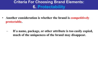 Criteria For Choosing Brand Elements:
6. Protectability
• Another consideration is whether the brand is competitively
protectable.
– If a name, package, or other attribute is too easily copied,
much of the uniqueness of the brand may disappear.
 