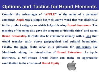 Options and Tactics for Brand Elements
Consider the Advantages of “APPLE” as the name of a personal
computer. Apple was a simple but well-known word that was distinctive
in the product category --- which helped develop Brand Awareness. The
meaning of the name also gave the company a “friendly shine” and warm
Brand Personality. It could also be reinforced visually with a logo that
would transfer easily across geographical and cultural boundaries.
Finally, the name could serve as a platform for sub-brands like
Macintosh, aiding the introduction of Brand Extensions. As Apple
illustrates, a well-chosen Brand Name can make an appreciable
contribution to the creation of Brand Equity.
 