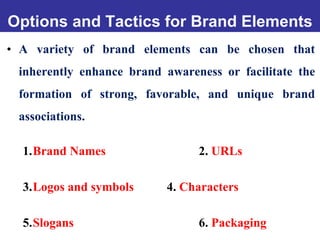 Options and Tactics for Brand Elements
• A variety of brand elements can be chosen that
inherently enhance brand awareness or facilitate the
formation of strong, favorable, and unique brand
associations.
1.Brand Names 2. URLs
3.Logos and symbols 4. Characters
5.Slogans 6. Packaging
 