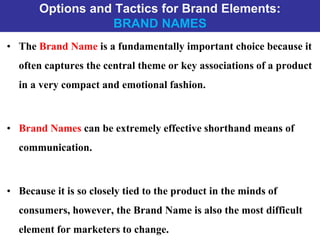 Options and Tactics for Brand Elements:
BRAND NAMES
• The Brand Name is a fundamentally important choice because it
often captures the central theme or key associations of a product
in a very compact and emotional fashion.
• Brand Names can be extremely effective shorthand means of
communication.
• Because it is so closely tied to the product in the minds of
consumers, however, the Brand Name is also the most difficult
element for marketers to change.
 