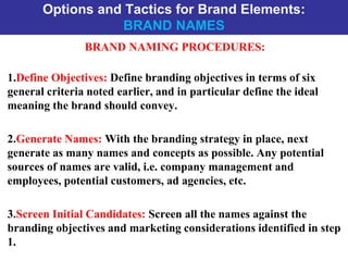 Options and Tactics for Brand Elements:
BRAND NAMES
BRAND NAMING PROCEDURES:
1.Define Objectives: Define branding objectives in terms of six
general criteria noted earlier, and in particular define the ideal
meaning the brand should convey.
2.Generate Names: With the branding strategy in place, next
generate as many names and concepts as possible. Any potential
sources of names are valid, i.e. company management and
employees, potential customers, ad agencies, etc.
3.Screen Initial Candidates: Screen all the names against the
branding objectives and marketing considerations identified in step
1.
 