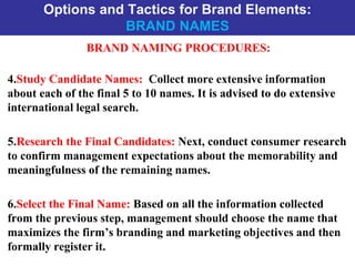 Options and Tactics for Brand Elements:
BRAND NAMES
BRAND NAMING PROCEDURES:
4.Study Candidate Names: Collect more extensive information
about each of the final 5 to 10 names. It is advised to do extensive
international legal search.
5.Research the Final Candidates: Next, conduct consumer research
to confirm management expectations about the memorability and
meaningfulness of the remaining names.
6.Select the Final Name: Based on all the information collected
from the previous step, management should choose the name that
maximizes the firm’s branding and marketing objectives and then
formally register it.
 