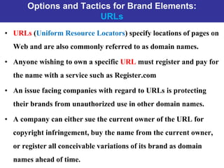 Options and Tactics for Brand Elements:
URLs
• URLs (Uniform Resource Locators) specify locations of pages on
Web and are also commonly referred to as domain names.
• Anyone wishing to own a specific URL must register and pay for
the name with a service such as Register.com
• An issue facing companies with regard to URLs is protecting
their brands from unauthorized use in other domain names.
• A company can either sue the current owner of the URL for
copyright infringement, buy the name from the current owner,
or register all conceivable variations of its brand as domain
names ahead of time.
 