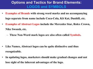 Options and Tactics for Brand Elements:
LOGOS and SYMBOLS
• Examples of Brands with strong word marks and no accompanying
logo separate from name include Coca-Cola, Kit Kat, Dunhill, etc.
• Examples of Abstract Logos include the Mercedes Star, Rolex Crown,
Nike Swoosh, etc.
– These Non-Word mark logos are also often called Symbols.
• Like Names, Abstract logos can be quite distinctive and thus
recognizable.
• In updating logos, marketers should make gradual changes and not
lose sight of the inherent advantages of the logo.
 