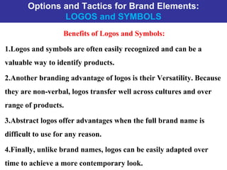 Options and Tactics for Brand Elements:
LOGOS and SYMBOLS
Benefits of Logos and Symbols:
1.Logos and symbols are often easily recognized and can be a
valuable way to identify products.
2.Another branding advantage of logos is their Versatility. Because
they are non-verbal, logos transfer well across cultures and over
range of products.
3.Abstract logos offer advantages when the full brand name is
difficult to use for any reason.
4.Finally, unlike brand names, logos can be easily adapted over
time to achieve a more contemporary look.
 