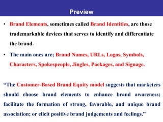 Preview
• Brand Elements, sometimes called Brand Identities, are those
trademarkable devices that serves to identify and differentiate
the brand.
• The main ones are; Brand Names, URLs, Logos, Symbols,
Characters, Spokespeople, Jingles, Packages, and Signage.
“The Customer-Based Brand Equity model suggests that marketers
should choose brand elements to enhance brand awareness;
facilitate the formation of strong, favorable, and unique brand
association; or elicit positive brand judgements and feelings.”
 