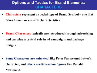 Options and Tactics for Brand Elements:
CHARACTERS
• Characters represent a special type of Brand Symbol – one that
takes human or real-life characteristics.
• Brand Characters typically are introduced through advertising
and can play a central role in ad campaigns and package
designs.
• Some Characters are animated, like Peter Pan peanut butter’s
character, and others are live-action figures like Ronald
McDonald.
 