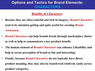 Options and Tactics for Brand Elements:
CHARACTERS
Benefits of Characters:
• Because they are often colorful and rich in imagery, Brand Characters
tend to be attention getting and quite useful for creating Brand
Awareness.
• Brand Characters can help brands break through marketplace clutter
as well as help to communicate a key product benefit.
• The human element of Brand Characters can enhance Likeability and
help to create perception of brand as fun and interesting.
• Finally, because Brand Characters do not typically have direct
product meaning, they may also be transferred relatively easily across
product categories.
 