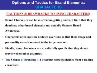 Options and Tactics for Brand Elements:
CHARACTERS
CAUTIONS & DRAWBACKS TO USING CHARACTERS:
• Brand Characters can be so attention getting and well liked that they
dominate other brand elements and actually Dampen Brand
Awareness.
• Characters often must be updated over time so that their image and
personality remain relevant to the target market.
• Finally, some characters are so culturally specific that they do not
travel well to other countries.
• The Science of Branding 4-2 describes some guidelines from a leading
consultant.
 