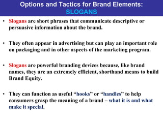 Options and Tactics for Brand Elements:
SLOGANS
• Slogans are short phrases that communicate descriptive or
persuasive information about the brand.
• They often appear in advertising but can play an important role
on packaging and in other aspects of the marketing program.
• Slogans are powerful branding devices because, like brand
names, they are an extremely efficient, shorthand means to build
Brand Equity.
• They can function as useful “hooks” or “handles” to help
consumers grasp the meaning of a brand – what it is and what
make it special.
 
