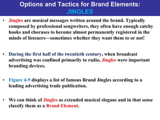 Options and Tactics for Brand Elements:
JINGLES
• Jingles are musical messages written around the brand. Typically
composed by professional songwriters, they often have enough catchy
hooks and choruses to become almost permanently registered in the
minds of listeners—sometimes whether they want them to or not!
• During the first half of the twentieth century, when broadcast
advertising was confined primarily to radio, Jingles were important
branding devices.
• Figure 4-9 displays a list of famous Brand Jingles according to a
leading advertising trade publication.
• We can think of Jingles as extended musical slogans and in that sense
classify them as a Brand Element.
 