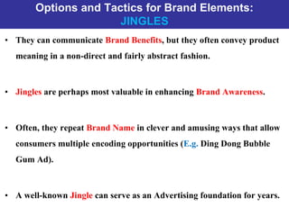 Options and Tactics for Brand Elements:
JINGLES
• They can communicate Brand Benefits, but they often convey product
meaning in a non-direct and fairly abstract fashion.
• Jingles are perhaps most valuable in enhancing Brand Awareness.
• Often, they repeat Brand Name in clever and amusing ways that allow
consumers multiple encoding opportunities (E.g. Ding Dong Bubble
Gum Ad).
• A well-known Jingle can serve as an Advertising foundation for years.
 