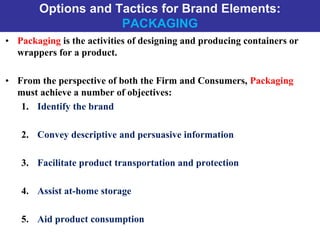 Options and Tactics for Brand Elements:
PACKAGING
• Packaging is the activities of designing and producing containers or
wrappers for a product.
• From the perspective of both the Firm and Consumers, Packaging
must achieve a number of objectives:
1. Identify the brand
2. Convey descriptive and persuasive information
3. Facilitate product transportation and protection
4. Assist at-home storage
5. Aid product consumption
 