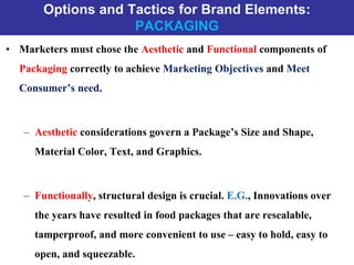 Options and Tactics for Brand Elements:
PACKAGING
• Marketers must chose the Aesthetic and Functional components of
Packaging correctly to achieve Marketing Objectives and Meet
Consumer’s need.
– Aesthetic considerations govern a Package’s Size and Shape,
Material Color, Text, and Graphics.
– Functionally, structural design is crucial. E.G., Innovations over
the years have resulted in food packages that are resealable,
tamperproof, and more convenient to use – easy to hold, easy to
open, and squeezable.
 
