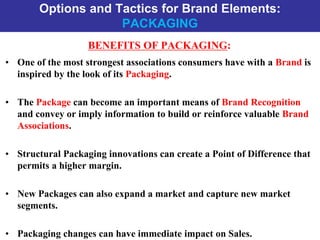Options and Tactics for Brand Elements:
PACKAGING
BENEFITS OF PACKAGING:
• One of the most strongest associations consumers have with a Brand is
inspired by the look of its Packaging.
• The Package can become an important means of Brand Recognition
and convey or imply information to build or reinforce valuable Brand
Associations.
• Structural Packaging innovations can create a Point of Difference that
permits a higher margin.
• New Packages can also expand a market and capture new market
segments.
• Packaging changes can have immediate impact on Sales.
 