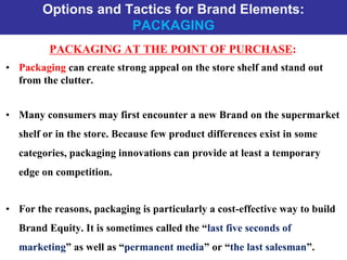Options and Tactics for Brand Elements:
PACKAGING
PACKAGING AT THE POINT OF PURCHASE:
• Packaging can create strong appeal on the store shelf and stand out
from the clutter.
• Many consumers may first encounter a new Brand on the supermarket
shelf or in the store. Because few product differences exist in some
categories, packaging innovations can provide at least a temporary
edge on competition.
• For the reasons, packaging is particularly a cost-effective way to build
Brand Equity. It is sometimes called the “last five seconds of
marketing” as well as “permanent media” or “the last salesman”.
 