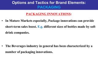 Options and Tactics for Brand Elements:
PACKAGING
PACKAGING INNOVATIONS:
• In Mature Markets especially, Package innovations can provide
short-term sales boost. E.g. different sizes of bottles made by soft
drink companies.
• The Beverages industry in general has been characterized by a
number of packaging innovations.
 