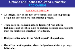 Options and Tactics for Brand Elements:
PACKAGING
PACKAGE DESIGN:
• An integral part of product development and launch, package
design has become more sophisticated process.
• These days, specialized package designers bring artistic
techniques and scientific skills to package design in an attempt to
meet the marketing objectives for a Brand.
• Designers often refer to the “shelf impact” of a package.
• One of the most important visual design elements for a package
is its color.
 