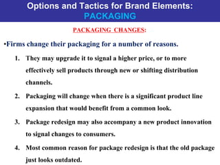 Options and Tactics for Brand Elements:
PACKAGING
PACKAGING CHANGES:
•Firms change their packaging for a number of reasons.
1. They may upgrade it to signal a higher price, or to more
effectively sell products through new or shifting distribution
channels.
2. Packaging will change when there is a significant product line
expansion that would benefit from a common look.
3. Package redesign may also accompany a new product innovation
to signal changes to consumers.
4. Most common reason for package redesign is that the old package
just looks outdated.
 