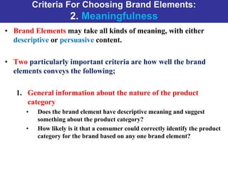 Criteria For Choosing Brand Elements:
2. Meaningfulness
• Brand Elements may take all kinds of meaning, with either
descriptive or persuasive content.
• Two particularly important criteria are how well the brand
elements conveys the following;
1. General information about the nature of the product
category
• Does the brand element have descriptive meaning and suggest
something about the product category?
• How likely is it that a consumer could correctly identify the product
category for the brand based on any one brand element?
 